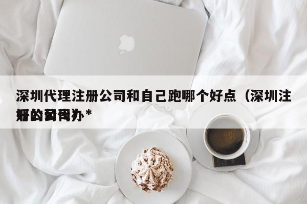 深圳代理注册公司和自己跑哪个好点（深圳注册公司代办*好的公司）