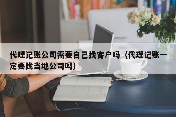 代理记账公司需要自己找客户吗（代理记账一定要找当地公司吗）