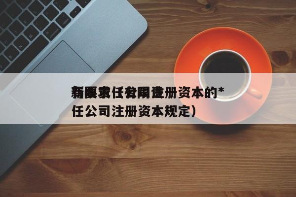 有限责任公司注册资本的*新要求（有限责任公司注册资本规定）