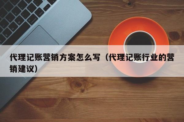 代理记账营销方案怎么写（代理记账行业的营销建议）