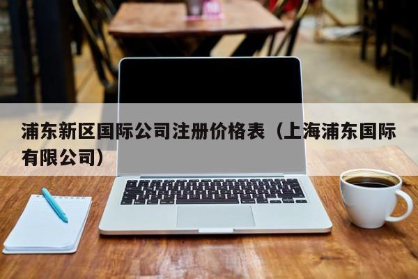浦东新区国际公司注册价格表（上海浦东国际有限公司）