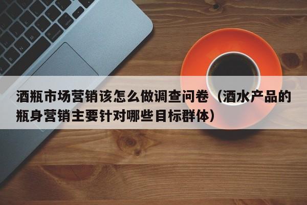酒瓶市场营销该怎么做调查问卷（酒水产品的瓶身营销主要针对哪些目标群体）