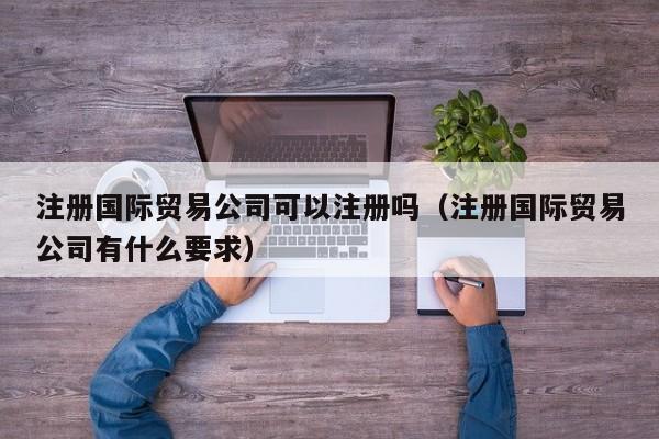 注册国际贸易公司可以注册吗（注册国际贸易公司有什么要求）