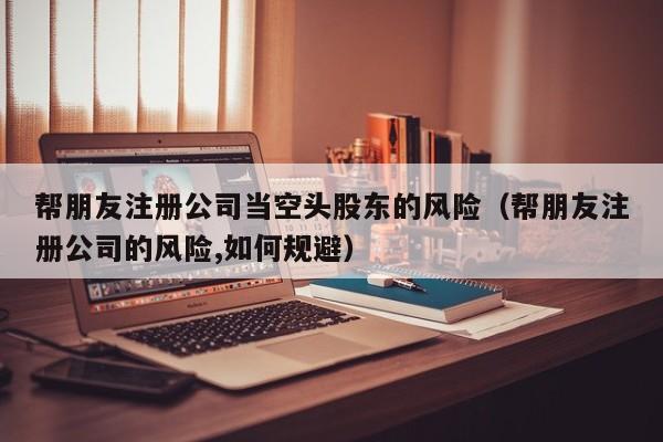帮朋友注册公司当空头股东的风险（帮朋友注册公司的风险,如何规避）