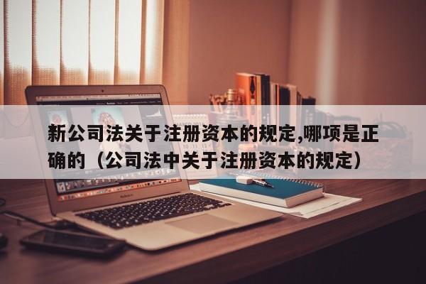 *新公司法关于注册资本的规定,哪项是正确的（公司法中关于注册资本的规定）