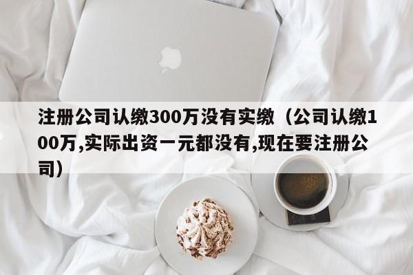 注册公司认缴300万没有实缴（公司认缴100万,实际出资一元都没有,现在要注册公司）