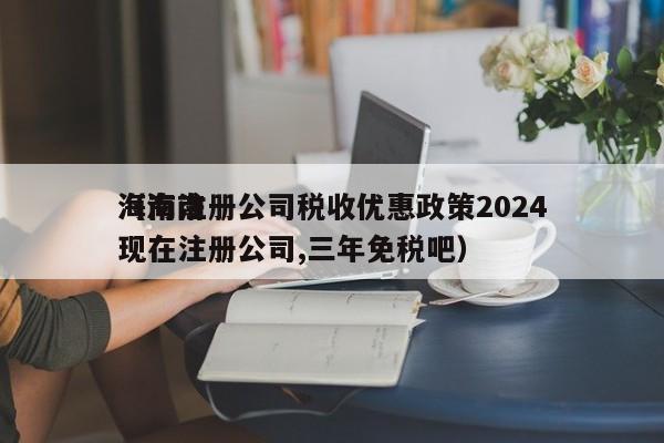 海南注册公司税收优惠政策2024（海南现在注册公司,三年免税吧）