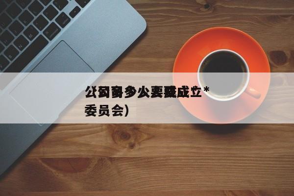公司多少人要成立*
(公司多少人要成立*
委员会)