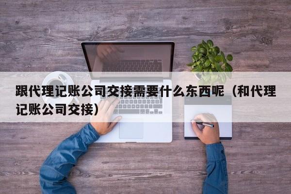 跟代理记账公司交接需要什么东西呢（和代理记账公司交接）