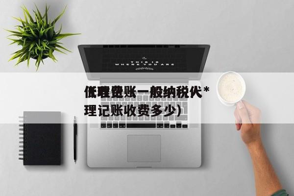 代理记账一般纳税人*低收费（一般纳税代理记账收费多少）