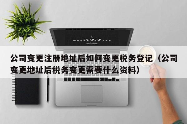 公司变更注册地址后如何变更税务登记（公司变更地址后税务变更需要什么资料）