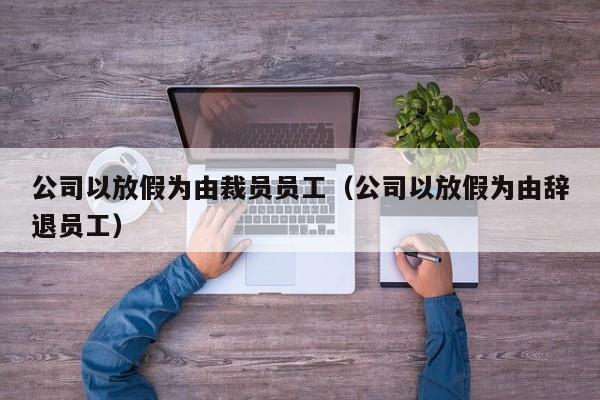 公司以放假为由裁员员工(公司以放假为由辞退员工)
