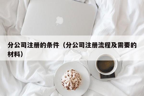 分公司注册的条件（分公司注册流程及需要的材料）