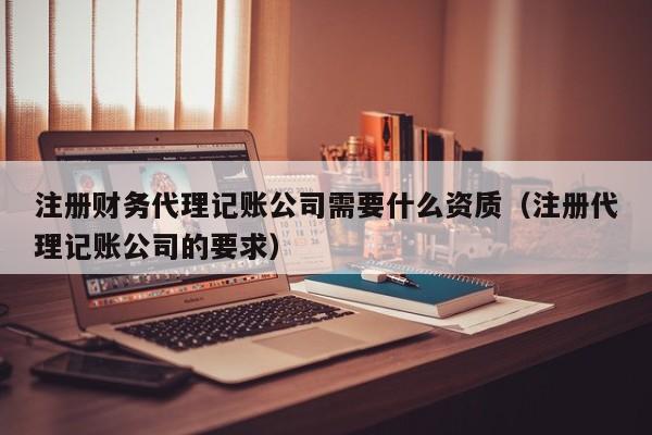 注册财务代理记账公司需要什么资质（注册代理记账公司的要求）