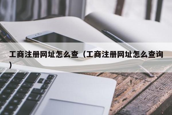 工商注册网址怎么查（工商注册网址怎么查询）