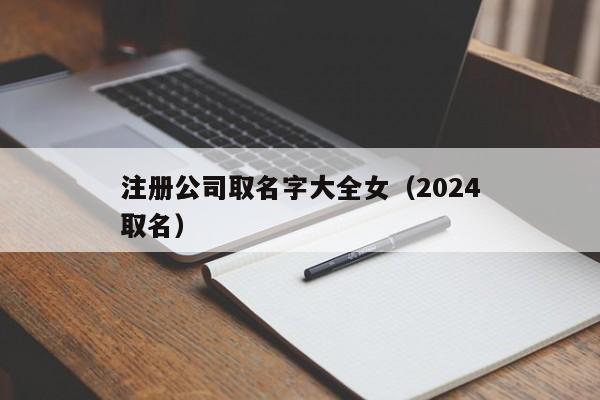 注册公司取名字大全女（2024注册公司取名）
