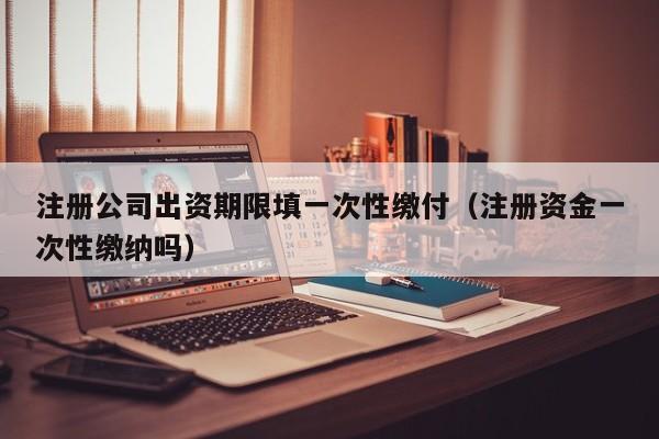 注册公司出资期限填一次性缴付（注册资金一次性缴纳吗）