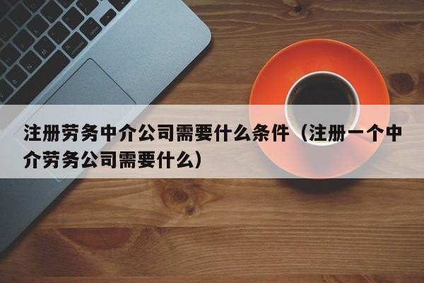 注册劳务中介公司需要什么条件（注册一个中介劳务公司需要什么）