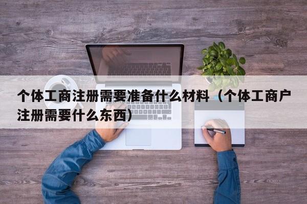 个体工商注册需要准备什么材料（个体工商户注册需要什么东西）