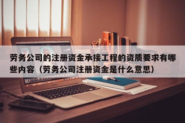 劳务公司的注册资金承接工程的资质要求有哪些内容（劳务公司注册资金是什么意思）