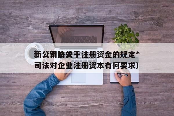 新公司法关于注册资金的规定*新（新的公司法对企业注册资本有何要求）