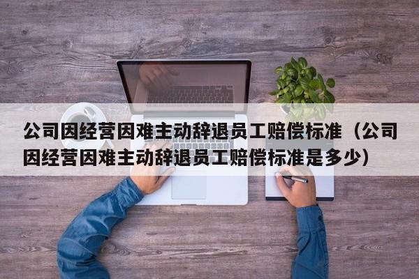 公司因经营因难主动辞退员工赔偿标准（公司因经营因难主动辞退员工赔偿标准是多少）