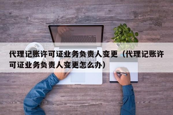 代理记账许可证业务负责人变更（代理记账许可证业务负责人变更怎么办）