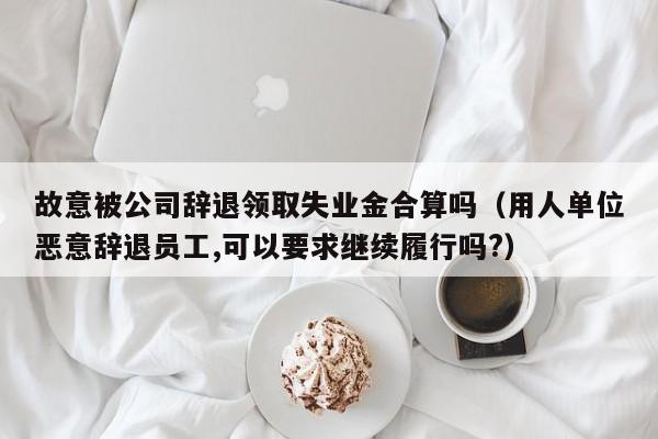 故意被公司辞退领取失业金合算吗（用人单位恶意辞退员工,可以要求继续履行吗?）