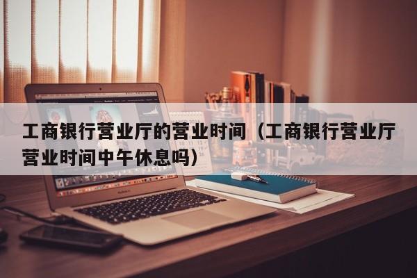工商银行营业厅的营业时间（工商银行营业厅营业时间中午休息吗）