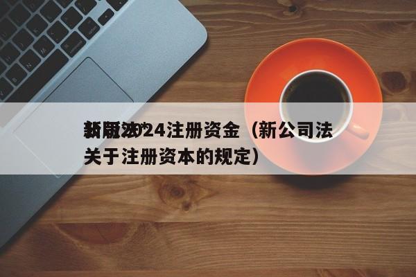 公司法*新版2024注册资金（新公司法关于注册资本的规定）