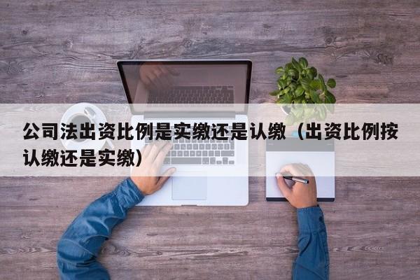 公司法出资比例是实缴还是认缴（出资比例按认缴还是实缴）