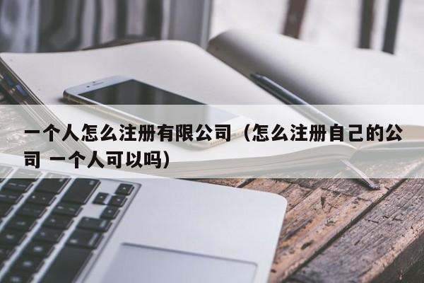 一个人怎么注册有限公司（怎么注册自己的公司 一个人可以吗）