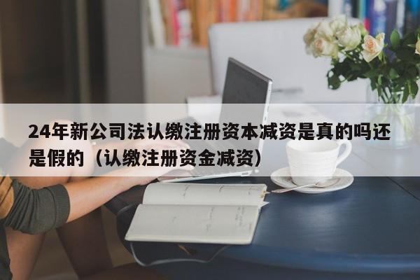 24年新公司法认缴注册资本减资是真的吗还是假的（认缴注册资金减资）