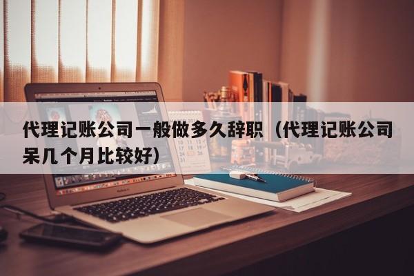 代理记账公司一般做多久辞职（代理记账公司呆几个月比较好）