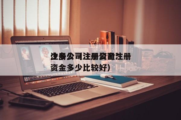 注册公司注册资金*少多少（注册公司注册资金多少比较好）