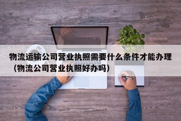 物流运输公司营业执照需要什么条件才能办理（物流公司营业执照好办吗）