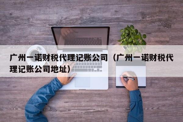广州一诺财税代理记账公司（广州一诺财税代理记账公司地址）