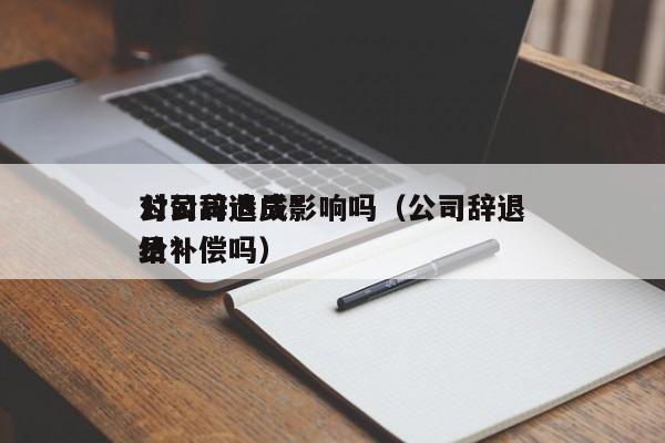 公司辞退员*对公司造成影响吗（公司辞退员*给补偿吗）