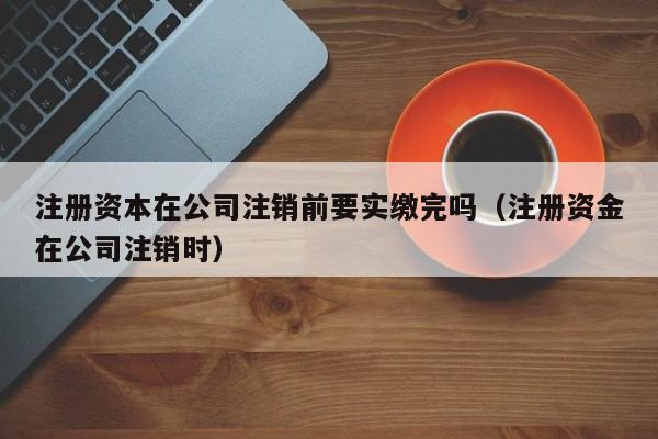 注册资本在公司注销前要实缴完吗（注册资金在公司注销时）