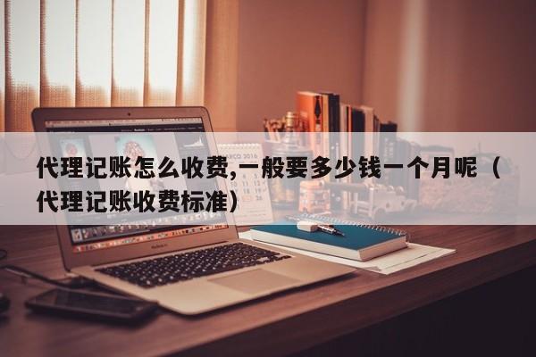代理记账怎么收费,一般要多少钱一个月呢（代理记账收费标准）
