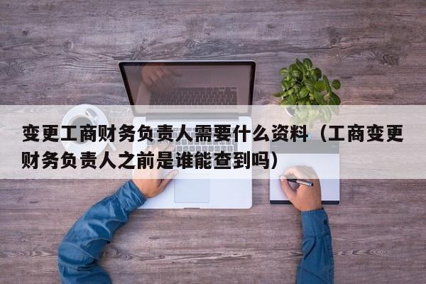 变更工商财务负责人需要什么资料（工商变更财务负责人之前是谁能查到吗）