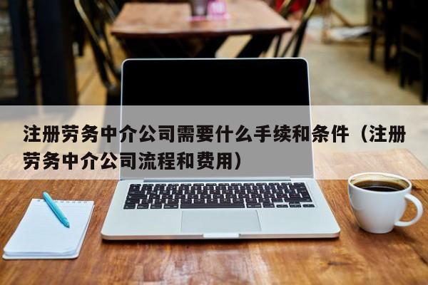注册劳务中介公司需要什么手续和条件（注册劳务中介公司流程和费用）