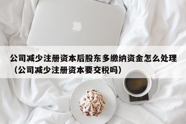 公司减少注册资本后股东多缴纳资金怎么处理（公司减少注册资本要交税吗）