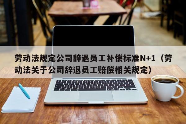 劳动法规定公司辞退员工补偿标准N+1（劳动法关于公司辞退员工赔偿相关规定）