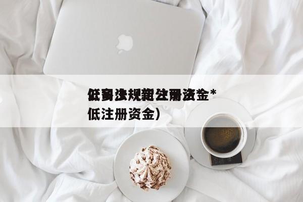 公司法规定注册资金*低多少（新公司法*低注册资金）