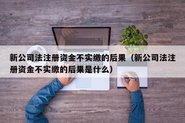 新公司法注册资金不实缴的后果（新公司法注册资金不实缴的后果是什么）