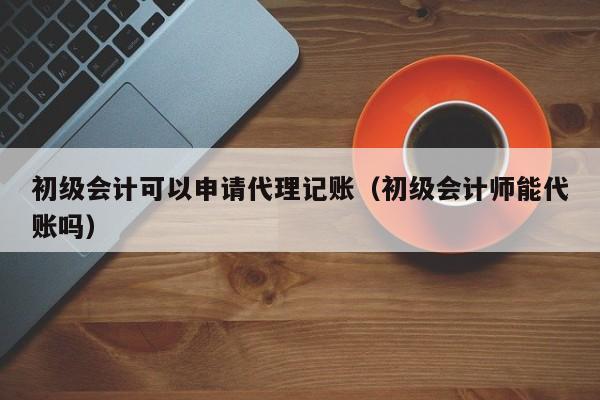 初级会计可以申请代理记账（初级会计师能代账吗）