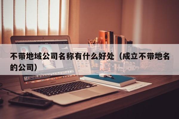 不带地域公司名称有什么好处（成立不带地名的公司）