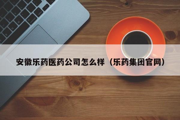 安徽乐药医药公司怎么样（乐药集团官网）