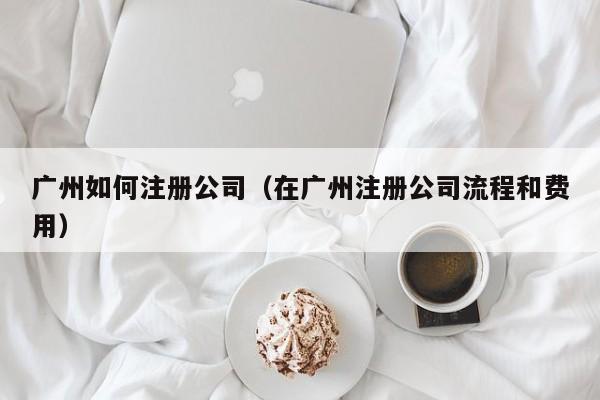 广州如何注册公司（在广州注册公司流程和费用）